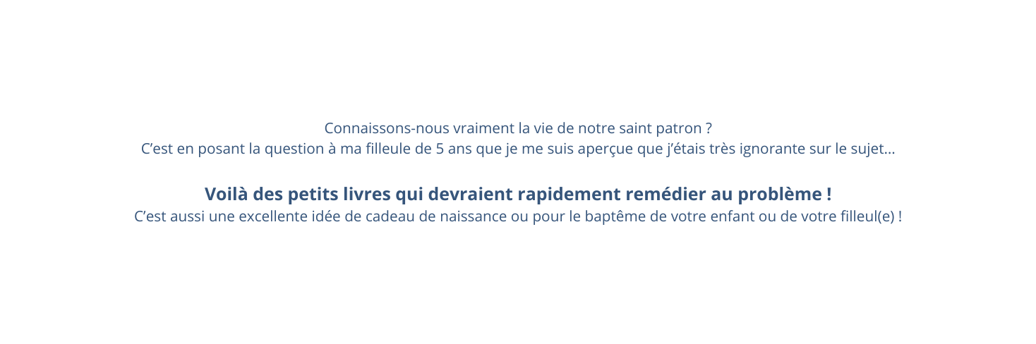 Connaissons nous vraiment la vie de notre saint patron C est en posant la question à ma filleule de 5 ans que je me suis aperçue que j étais très ignorante sur le sujet Voilà des petits livres qui devraient rapidement remédier au problème C est aussi une excellente idée de cadeau de naissance ou pour le baptême de votre enfant ou de votre filleul e